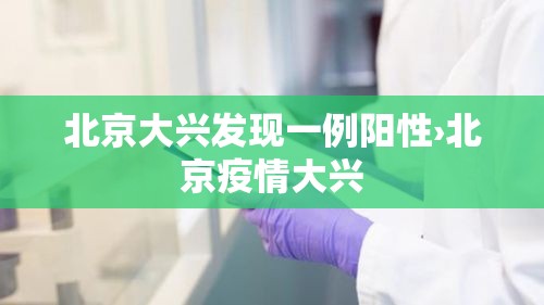 北京大兴发现一例阳性›北京疫情大兴 北京大兴发现一例阳性›北京疫情大兴