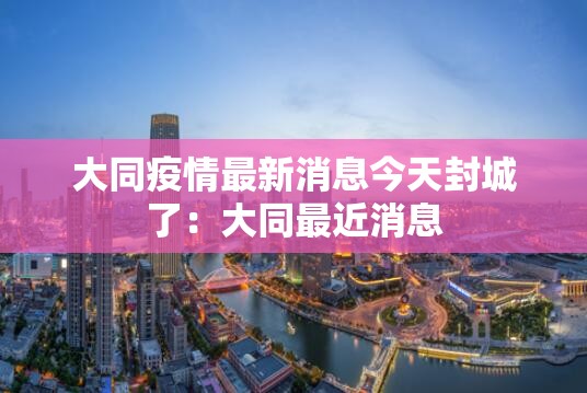 大同疫情最新消息今天封城了:大同最近消息 大同疫情最新消息今天封城了:大同最近消息