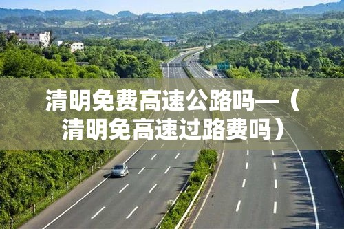 清明免费高速公路吗—（清明免高速过路费吗）